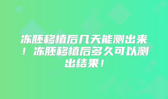 冻胚移植后几天能测出来！冻胚移植后多久可以测出结果！
