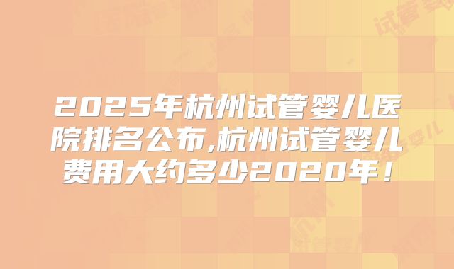 2025年杭州试管婴儿医院排名公布,杭州试管婴儿费用大约多少2020年！