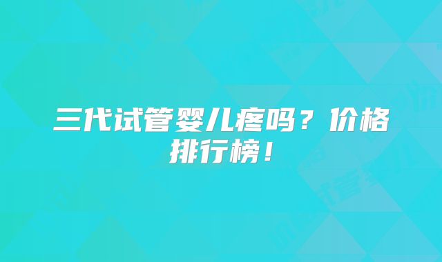 三代试管婴儿疼吗?价格排行榜!