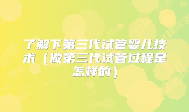 了解下第三代试管婴儿技术(做第三代试管过程是怎样的)