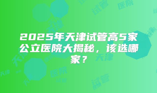 2025年天津试管高5家公立医院大揭秘,该选哪家?