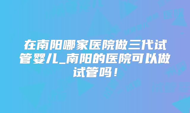 在南阳哪家医院做三代试管婴儿_南阳的医院可以做试管吗!