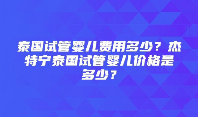 泰国试管婴儿费用多少?杰特宁泰国试管婴儿价格是多少?