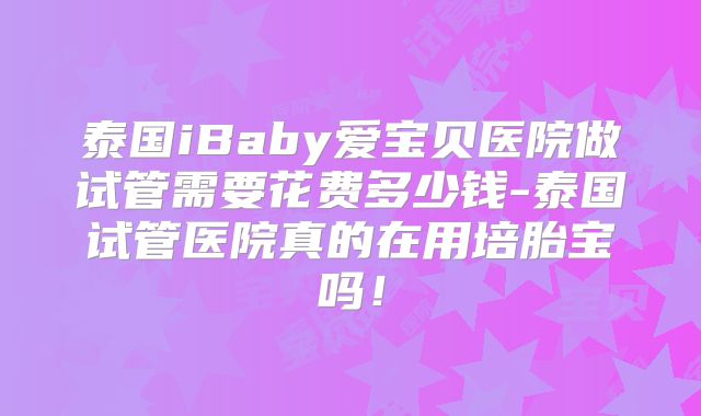 泰国iBaby爱宝贝医院做试管需要花费多少钱-泰国试管医院真的在用培胎宝吗!