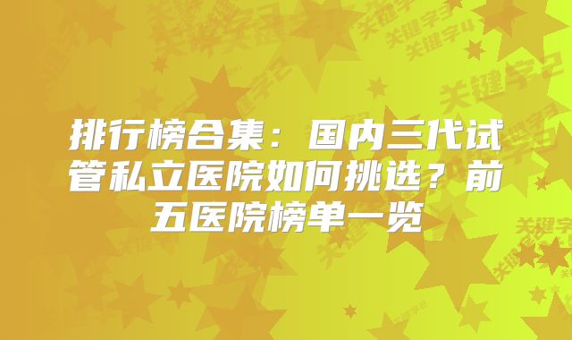 排行榜合集:国内三代试管私立医院如何挑选?前五医院榜单一览