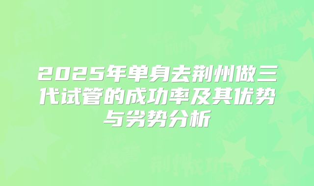 2025年单身去荆州做三代试管的成功率及其优势与劣势分析