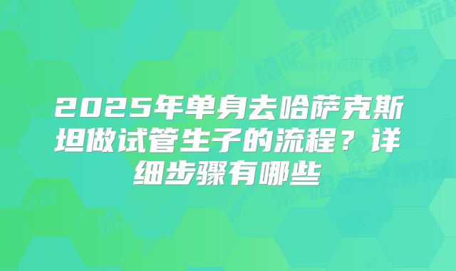 2025年单身去哈萨克斯坦做试管生子的流程？详细步骤有哪些