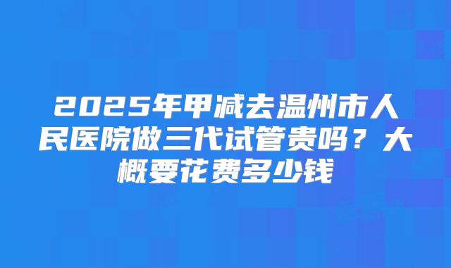 2025年甲减去温州市人民医院做三代试管贵吗？大概要花费多少钱