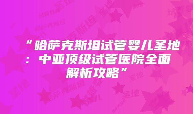 “哈萨克斯坦试管婴儿圣地：中亚顶级试管医院全面解析攻略”