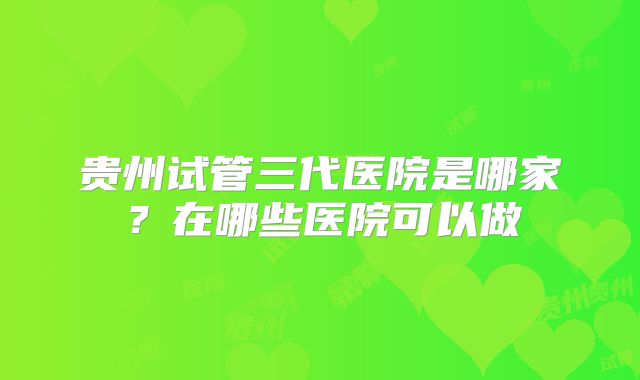 贵州试管三代医院是哪家？在哪些医院可以做
