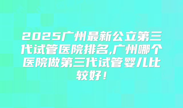 2025广州最新公立第三代试管医院排名,广州哪个医院做第三代试管婴儿比较好!