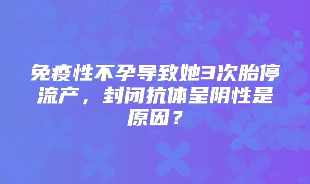 免疫性不孕导致她3次胎停流产，封闭抗体呈阴性是原因？