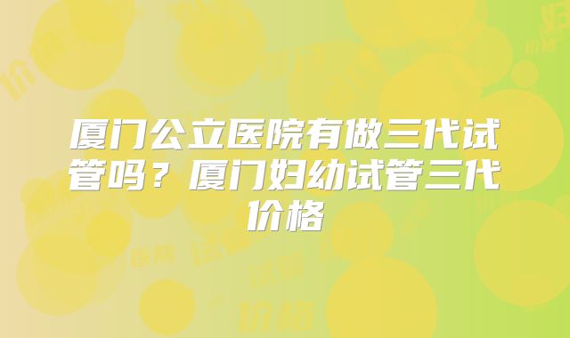 厦门公立医院有做三代试管吗？厦门妇幼试管三代价格