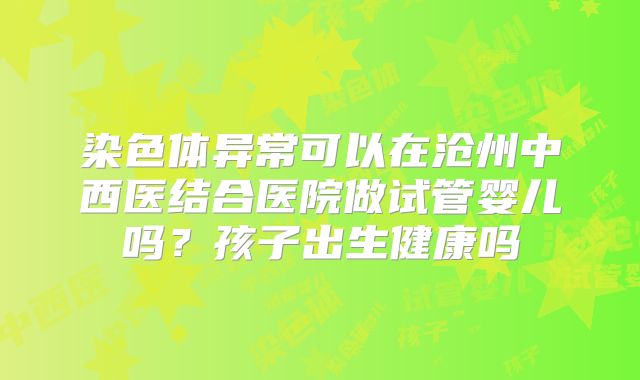 染色体异常可以在沧州中西医结合医院做试管婴儿吗？孩子出生健康吗