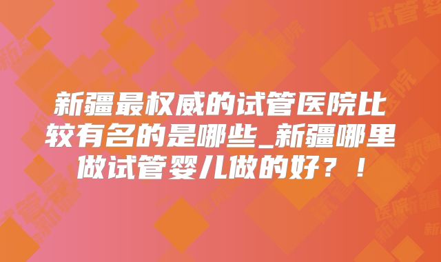 新疆最权威的试管医院比较有名的是哪些_新疆哪里做试管婴儿做的好？！
