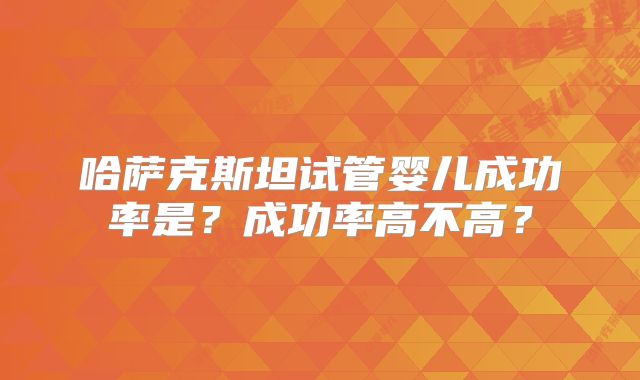 哈萨克斯坦试管婴儿成功率是？成功率高不高？