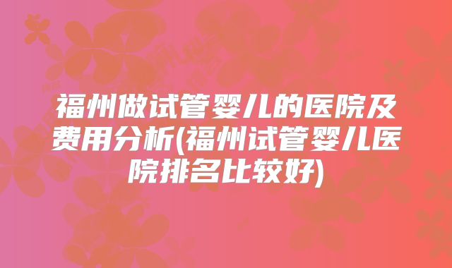 福州做试管婴儿的医院及费用分析(福州试管婴儿医院排名比较好)