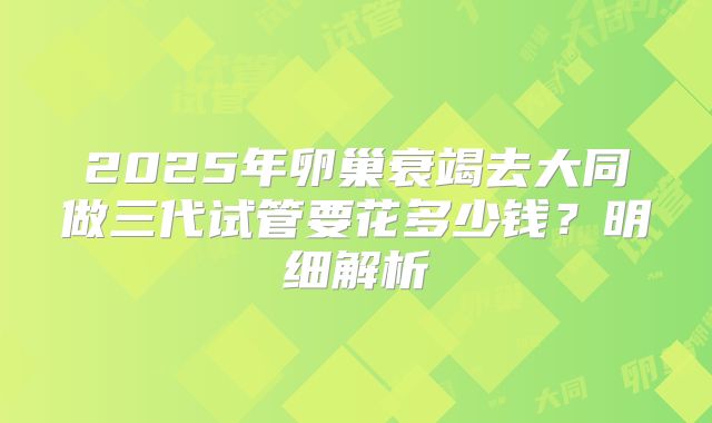 2025年卵巢衰竭去大同做三代试管要花多少钱？明细解析