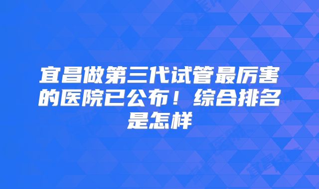 宜昌做第三代试管最厉害的医院已公布！综合排名是怎样