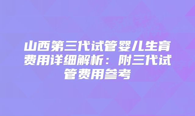 山西第三代试管婴儿生育费用详细解析：附三代试管费用参考