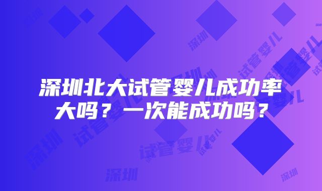 深圳北大试管婴儿成功率大吗？一次能成功吗？