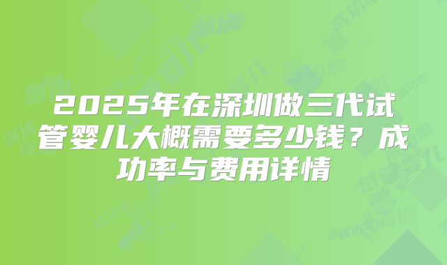 2025年在深圳做三代试管婴儿大概需要多少钱?成功率与费用详情