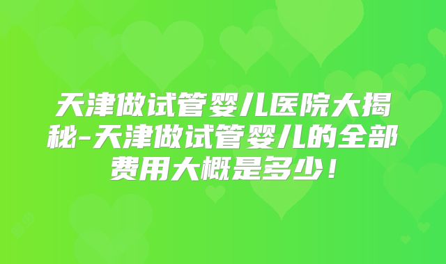 天津做试管婴儿医院大揭秘-天津做试管婴儿的全部费用大概是多少！