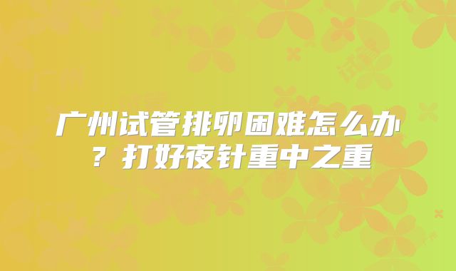 广州试管排卵困难怎么办?打好夜针重中之重
