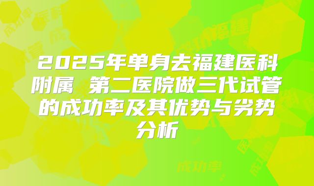 2025年单身去福建医科附属 第二医院做三代试管的成功率及其优势与劣势分析