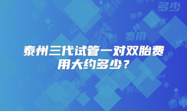 泰州三代试管一对双胎费用大约多少?