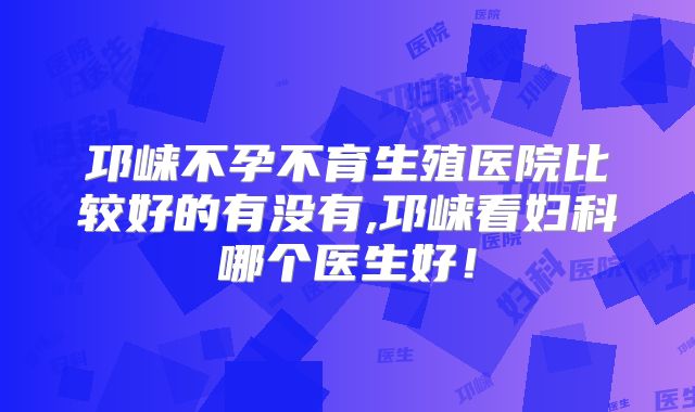 邛崃不孕不育生殖医院比较好的有没有,邛崃看妇科哪个医生好！