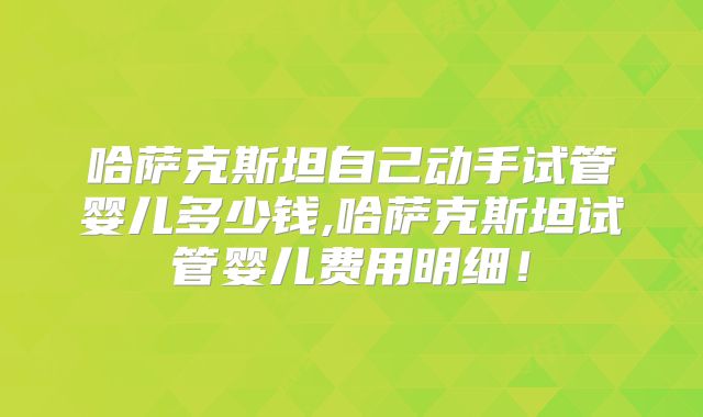 哈萨克斯坦自己动手试管婴儿多少钱,哈萨克斯坦试管婴儿费用明细！