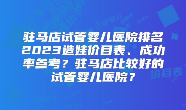 驻马店试管婴儿医院排名2023造娃价目表、成功率参考？驻马店比较好的试管婴儿医院？