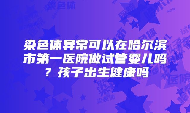 染色体异常可以在哈尔滨市第一医院做试管婴儿吗?孩子出生健康吗