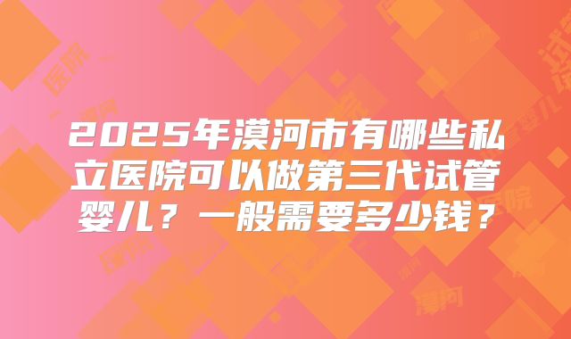 2025年漠河市有哪些私立医院可以做第三代试管婴儿?一般需要多少钱?