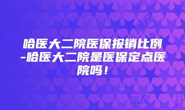哈医大二院医保报销比例-哈医大二院是医保定点医院吗!