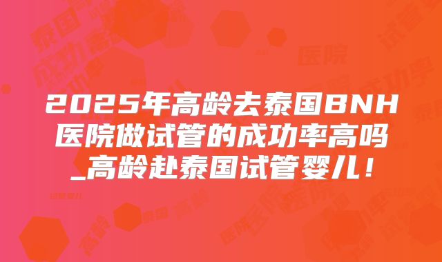 2025年高龄去泰国BNH医院做试管的成功率高吗_高龄赴泰国试管婴儿！