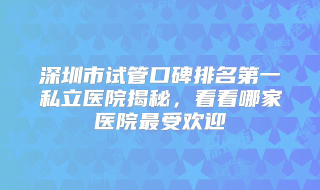 深圳市试管口碑排名第一私立医院揭秘，看看哪家医院最受欢迎