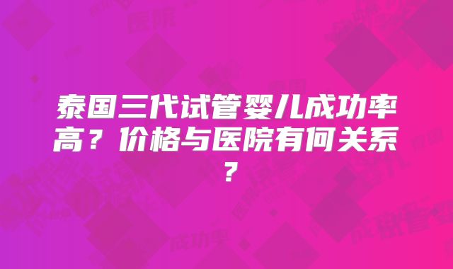泰国三代试管婴儿成功率高?价格与医院有何关系?
