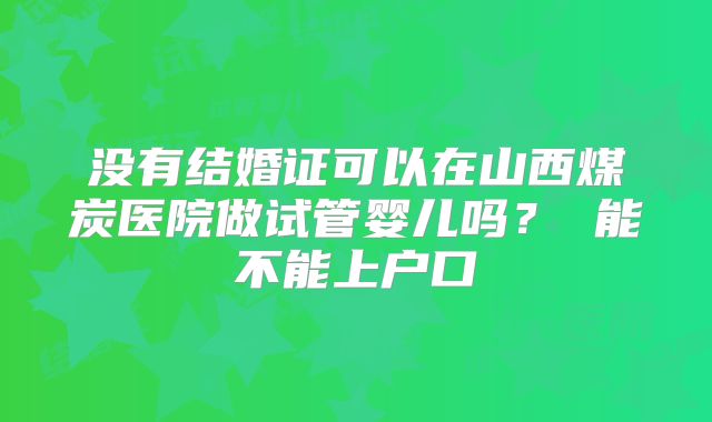 没有结婚证可以在山西煤炭医院做试管婴儿吗？ 能不能上户口