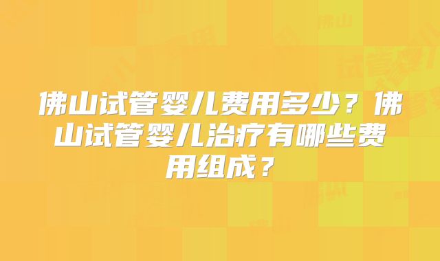 佛山试管婴儿费用多少？佛山试管婴儿治疗有哪些费用组成？