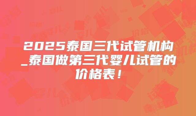 2025泰国三代试管机构_泰国做第三代婴儿试管的价格表!
