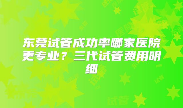 东莞试管成功率哪家医院更专业？三代试管费用明细