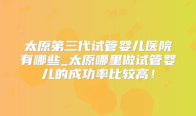 太原第三代试管婴儿医院有哪些_太原哪里做试管婴儿的成功率比较高！