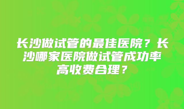 长沙做试管的最佳医院？长沙哪家医院做试管成功率高收费合理？