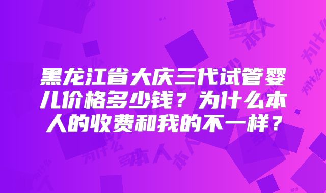 黑龙江省大庆三代试管婴儿价格多少钱？为什么本人的收费和我的不一样？