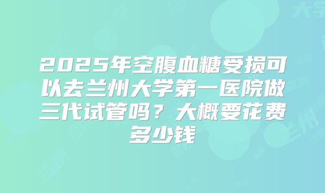 2025年空腹血糖受损可以去兰州大学第一医院做三代试管吗?大概要花费多少钱