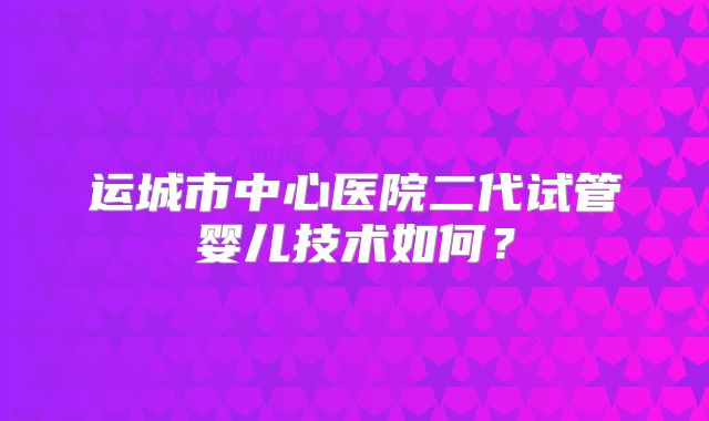 运城市中心医院二代试管婴儿技术如何?