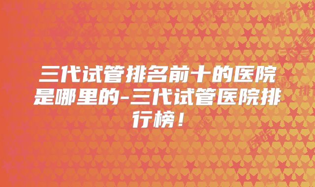 三代试管排名前十的医院是哪里的-三代试管医院排行榜！