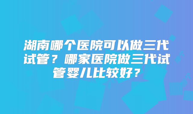 湖南哪个医院可以做三代试管？哪家医院做三代试管婴儿比较好？